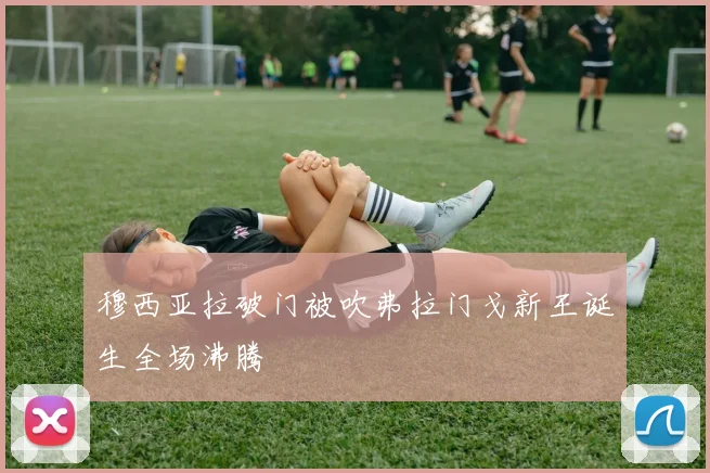 穆西亚拉破门被吹弗拉门戈新王诞生全场沸腾