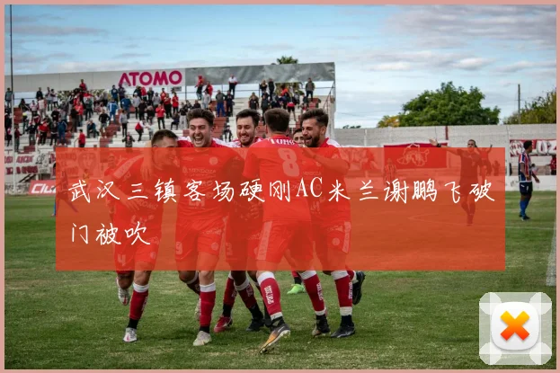 武汉三镇客场硬刚AC米兰谢鹏飞破门被吹