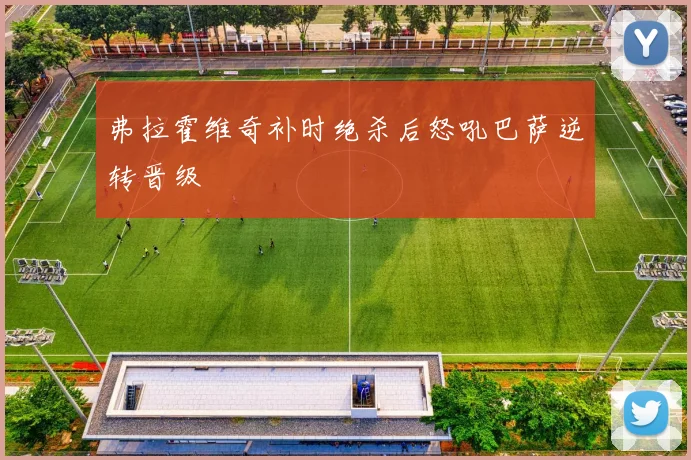 弗拉霍维奇补时绝杀后怒吼巴萨逆转晋级