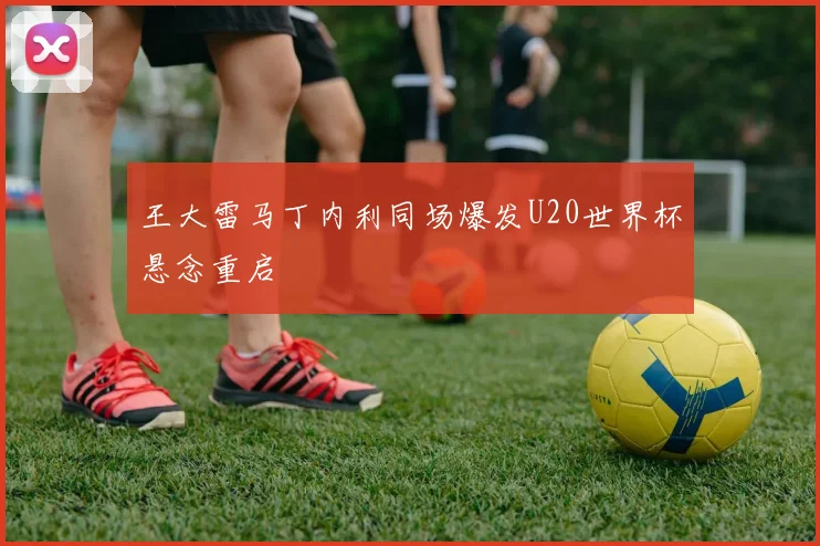 王大雷马丁内利同场爆发U20世界杯悬念重启