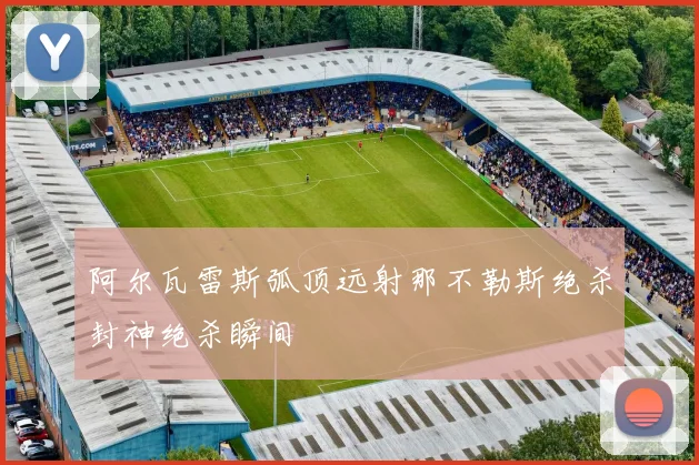 阿尔瓦雷斯弧顶远射那不勒斯绝杀封神绝杀瞬间