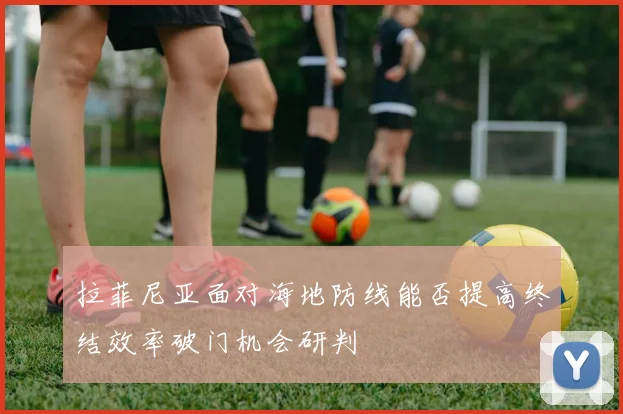 拉菲尼亚面对海地防线能否提高终结效率破门机会研判