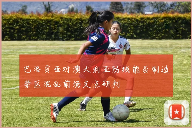 巴洛贡面对澳大利亚防线能否制造禁区混乱前场支点研判