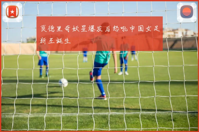 莫德里奇妖星爆发后怒吼中国女足新王诞生