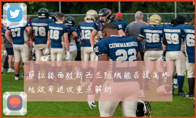 萨拉赫面对新西兰防线能否提高终结效率进攻重点解析