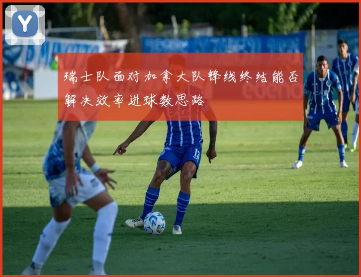 瑞士队面对加拿大队锋线终结能否解决效率进球数思路