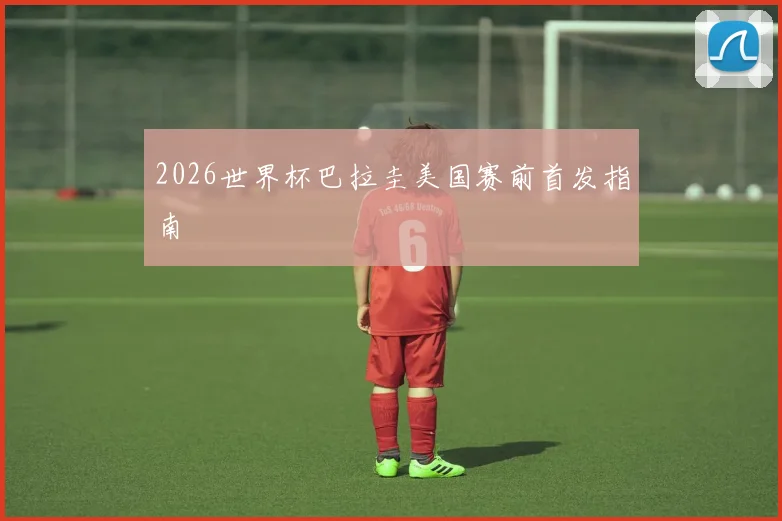 2026世界杯巴拉圭美国赛前首发指南