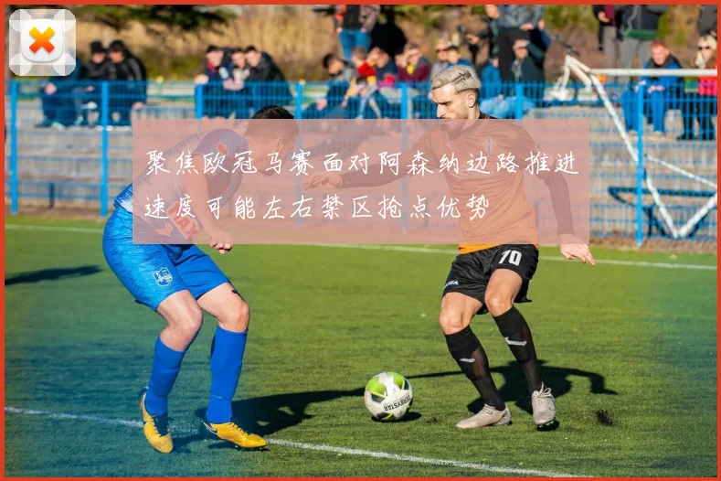 聚焦欧冠马赛面对阿森纳边路推进速度可能左右禁区抢点优势
