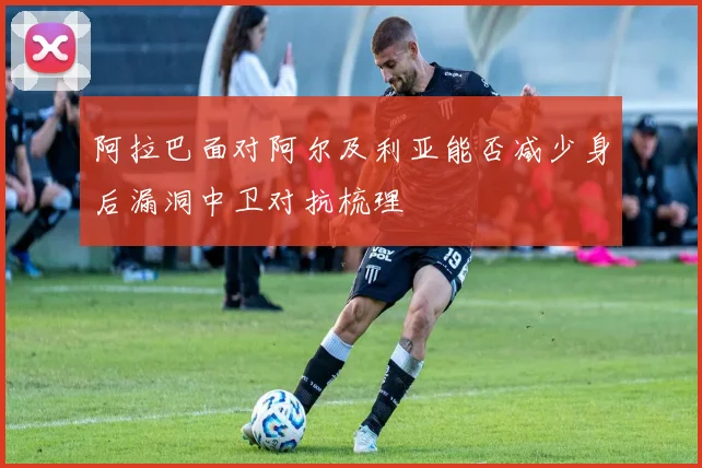 阿拉巴面对阿尔及利亚能否减少身后漏洞中卫对抗梳理