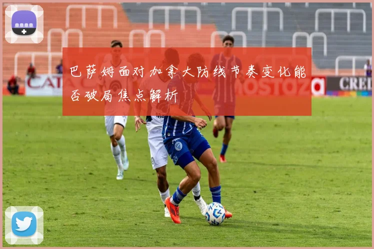 巴萨姆面对加拿大防线节奏变化能否破局焦点解析