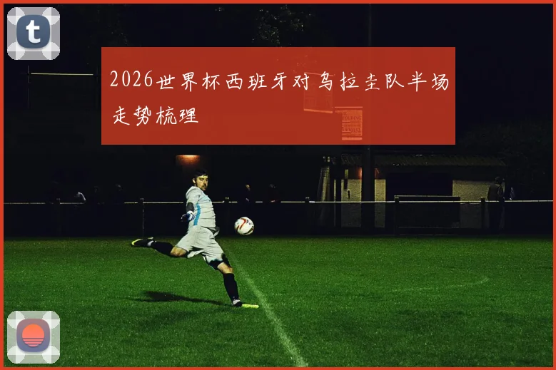 2026世界杯西班牙对乌拉圭队半场走势梳理