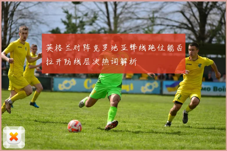 英格兰对阵克罗地亚锋线跑位能否拉开防线层次热词解析