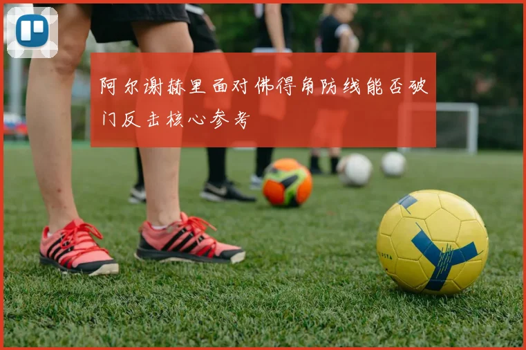 阿尔谢赫里面对佛得角防线能否破门反击核心参考
