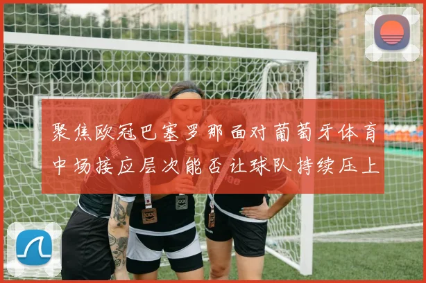 聚焦欧冠巴塞罗那面对葡萄牙体育中场接应层次能否让球队持续压上