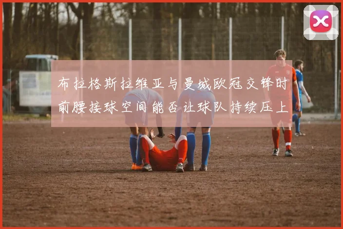 布拉格斯拉维亚与曼城欧冠交锋时前腰接球空间能否让球队持续压上