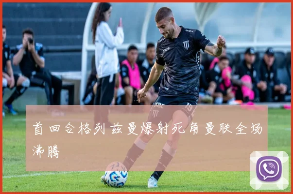 首回合格列兹曼爆射死角曼联全场沸腾