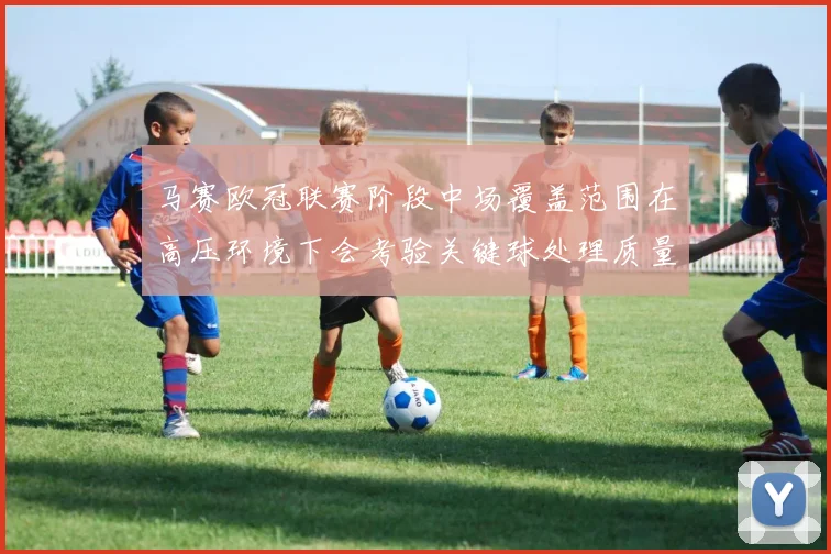 马赛欧冠联赛阶段中场覆盖范围在高压环境下会考验关键球处理质量