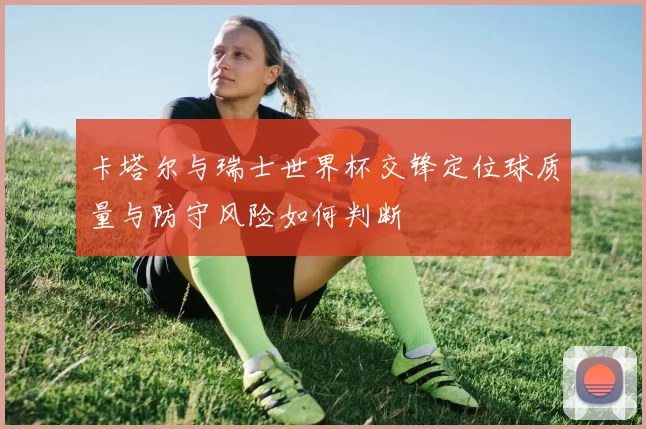 卡塔尔与瑞士世界杯交锋定位球质量与防守风险如何判断