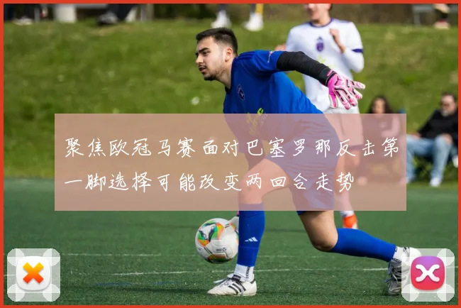 聚焦欧冠马赛面对巴塞罗那反击第一脚选择可能改变两回合走势