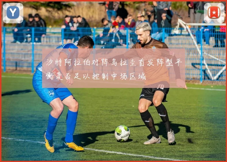 沙特阿拉伯对阵乌拉圭首发阵型平衡是否足以控制中场区域
