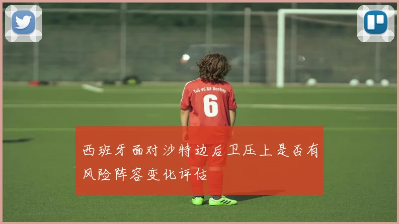 西班牙面对沙特边后卫压上是否有风险阵容变化评估