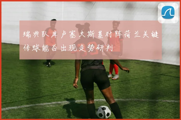 瑞典队库卢塞夫斯基对阵荷兰关键传球能否出现走势研判