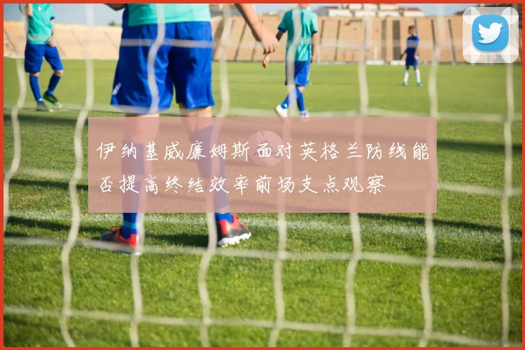 伊纳基威廉姆斯面对英格兰防线能否提高终结效率前场支点观察
