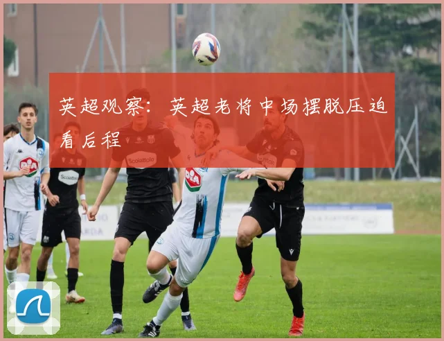 英超观察：英超老将中场摆脱压迫看后程