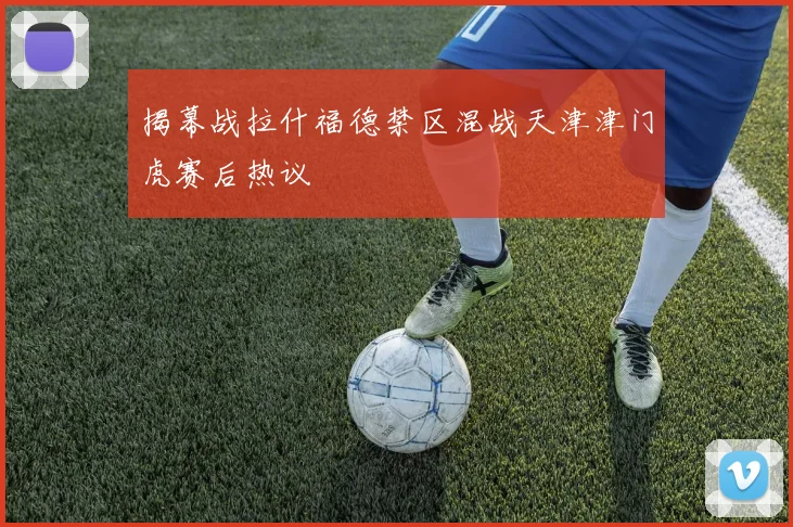 揭幕战拉什福德禁区混战天津津门虎赛后热议