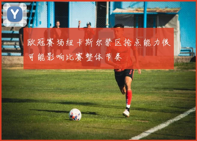 欧冠赛场纽卡斯尔禁区抢点能力很可能影响比赛整体节奏