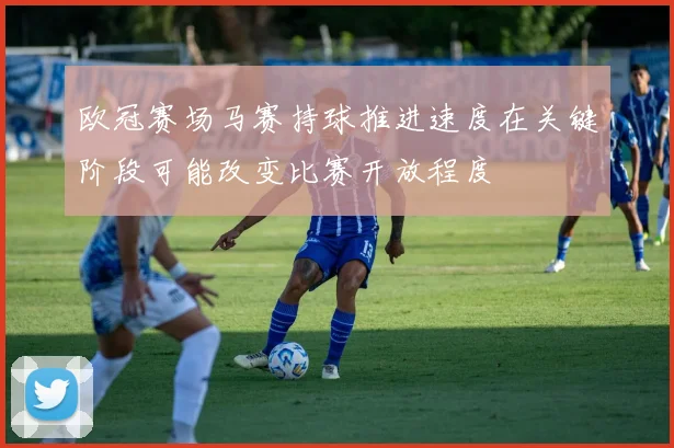 欧冠赛场马赛持球推进速度在关键阶段可能改变比赛开放程度