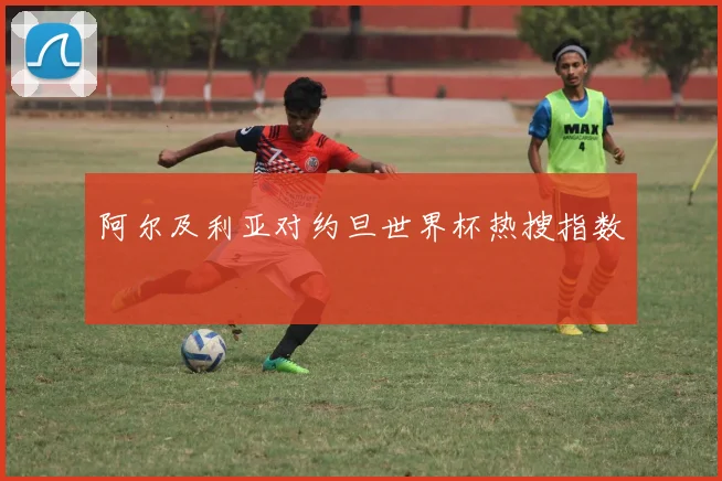 阿尔及利亚对约旦世界杯热搜指数