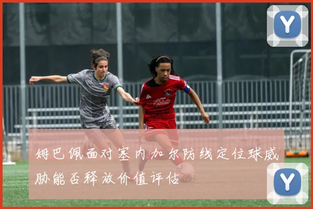 姆巴佩面对塞内加尔防线定位球威胁能否释放价值评估