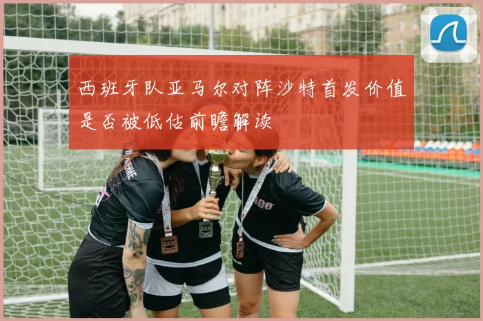 西班牙队亚马尔对阵沙特首发价值是否被低估前瞻解读