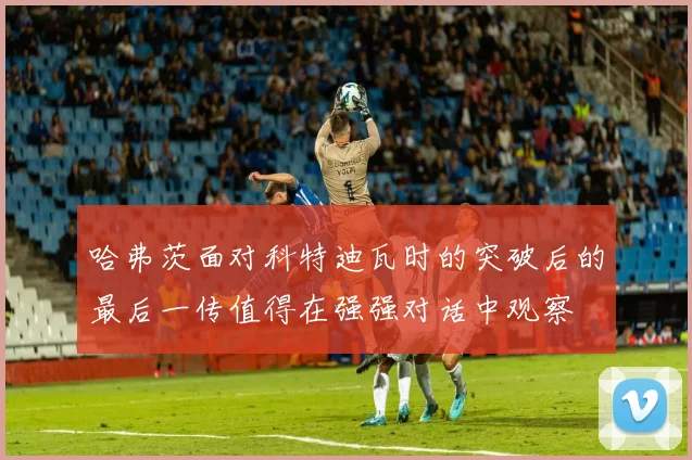 哈弗茨面对科特迪瓦时的突破后的最后一传值得在强强对话中观察