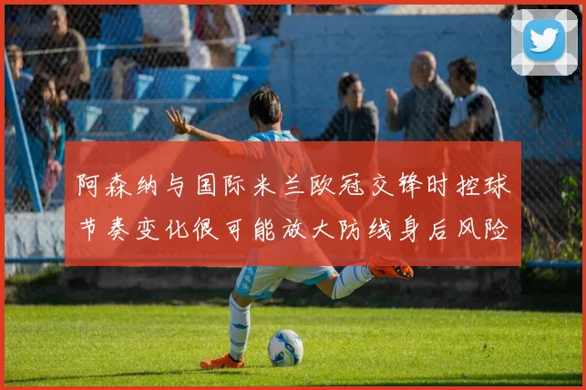 阿森纳与国际米兰欧冠交锋时控球节奏变化很可能放大防线身后风险