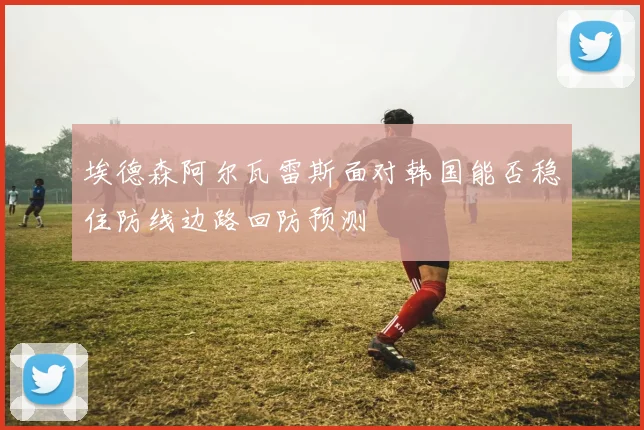 埃德森阿尔瓦雷斯面对韩国能否稳住防线边路回防预测