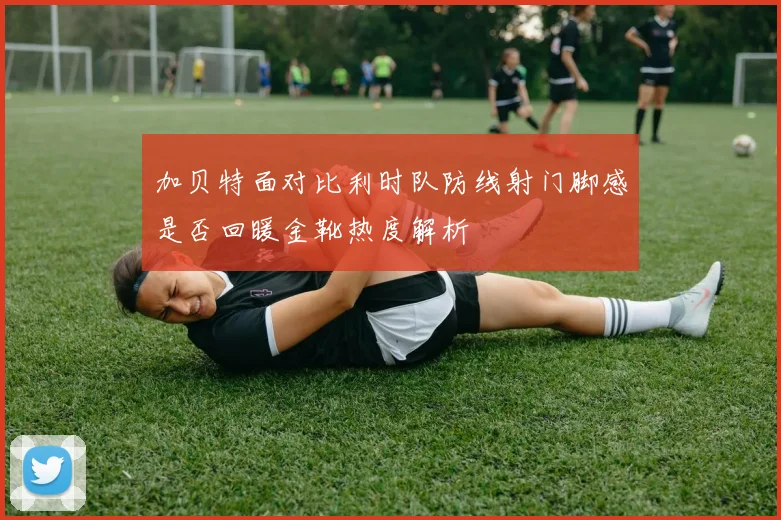 加贝特面对比利时队防线射门脚感是否回暖金靴热度解析