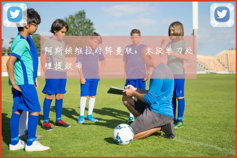 阿斯顿维拉对阵曼联，末段单刀处理提效率