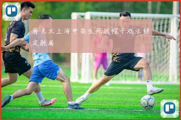 蒋光太上海申花生死战帽子戏法锁定胜局