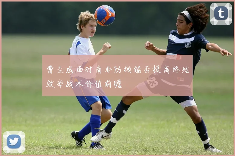 曹圭成面对南非防线能否提高终结效率战术价值前瞻