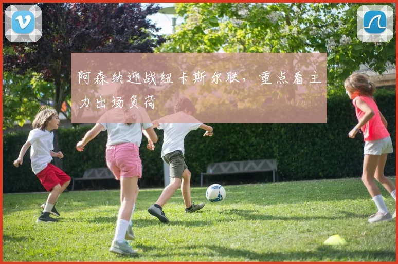 阿森纳迎战纽卡斯尔联，重点看主力出场负荷