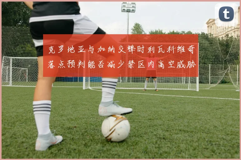 克罗地亚与加纳交锋时利瓦科维奇落点预判能否减少禁区内高空威胁
