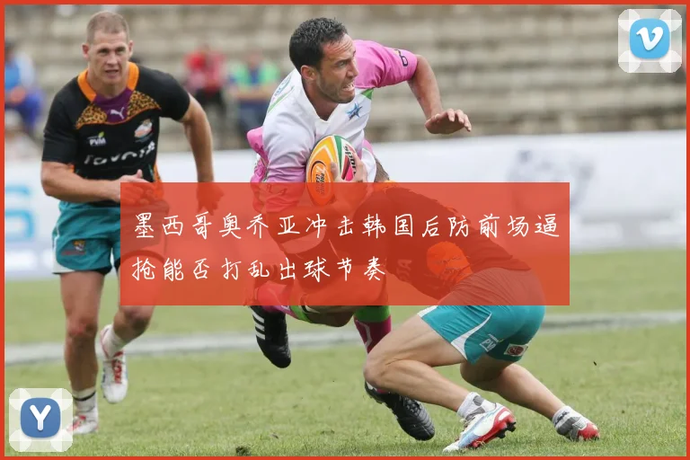 墨西哥奥乔亚冲击韩国后防前场逼抢能否打乱出球节奏