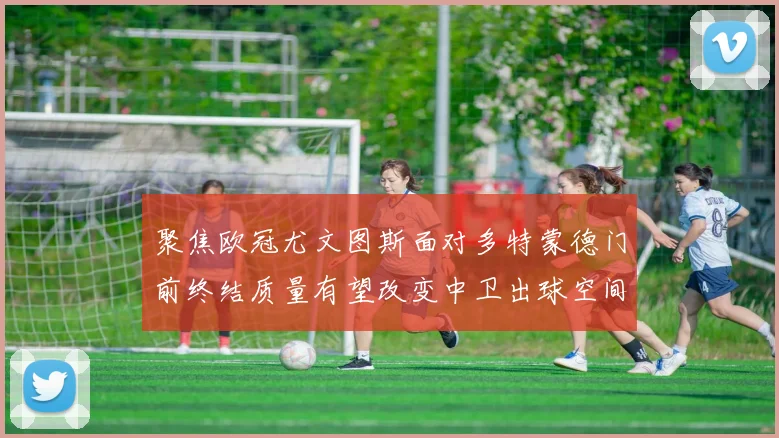 聚焦欧冠尤文图斯面对多特蒙德门前终结质量有望改变中卫出球空间