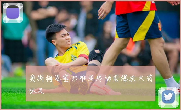 奥斯梅恩塞尔维亚终场前爆发火药味足