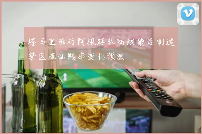 塔马里面对阿根廷队防线能否制造禁区混乱赔率变化预测