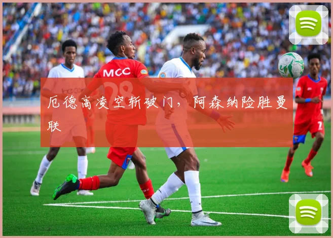 厄德高凌空斩破门，阿森纳险胜曼联