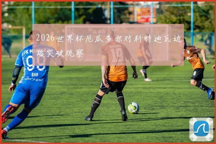 2026世界杯厄瓜多尔对科特迪瓦边路突破观察