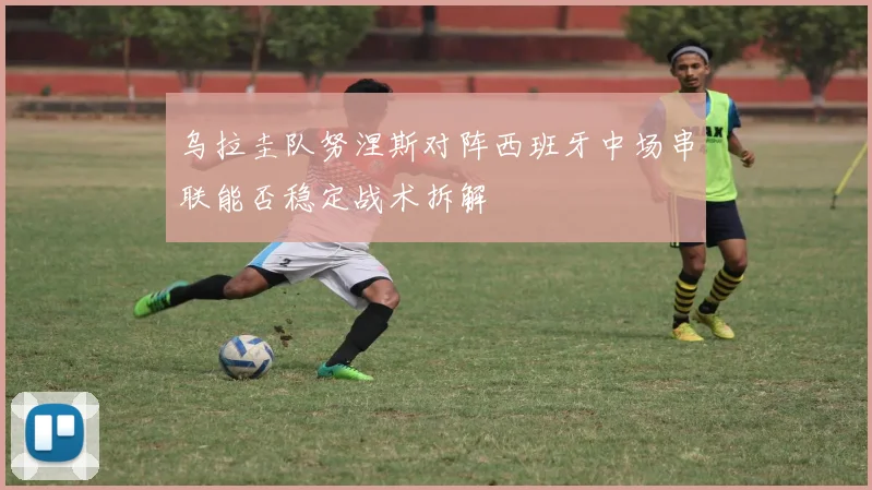 乌拉圭队努涅斯对阵西班牙中场串联能否稳定战术拆解